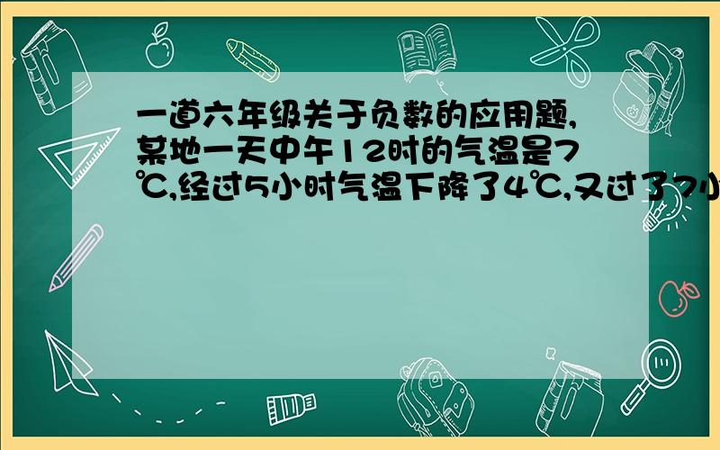 一道六年级关于负数的应用题,某地一天中午12时的气温是7℃,经过5小时气温下降了4℃,又过了7小时气温又下降了4℃,第二天0时的气温是多少?