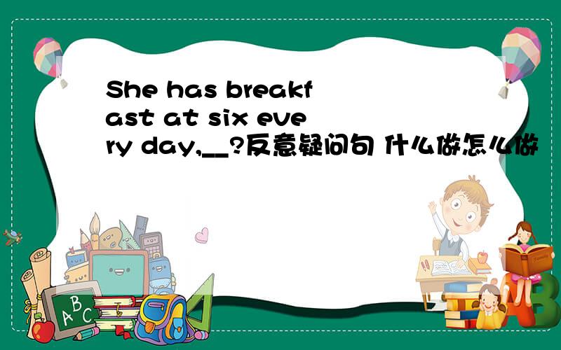 She has breakfast at six every day,__?反意疑问句 什么做怎么做