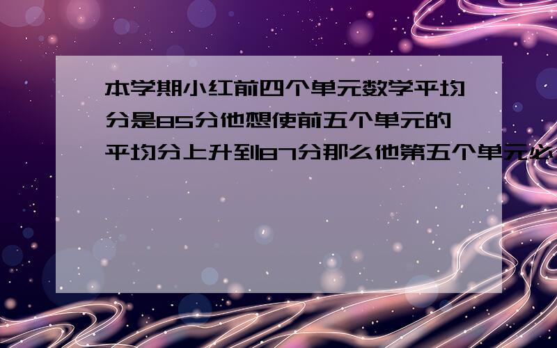 本学期小红前四个单元数学平均分是85分他想使前五个单元的平均分上升到87分那么他第五个单元必须考多少分