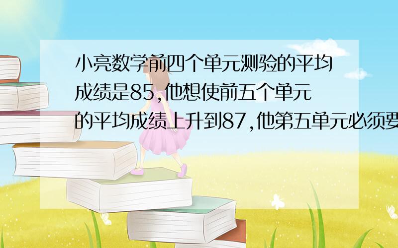 小亮数学前四个单元测验的平均成绩是85,他想使前五个单元的平均成绩上升到87,他第五单元必须要考几分?