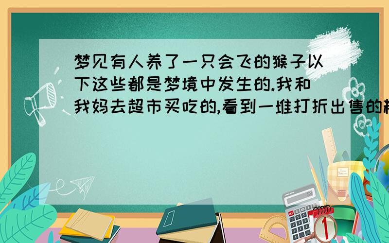 梦见有人养了一只会飞的猴子以下这些都是梦境中发生的.我和我妈去超市买吃的,看到一堆打折出售的糕点、水果、熟肉之类的.于是我们买了很多回去,走在路上看到天上有一只飞翔的猴子,