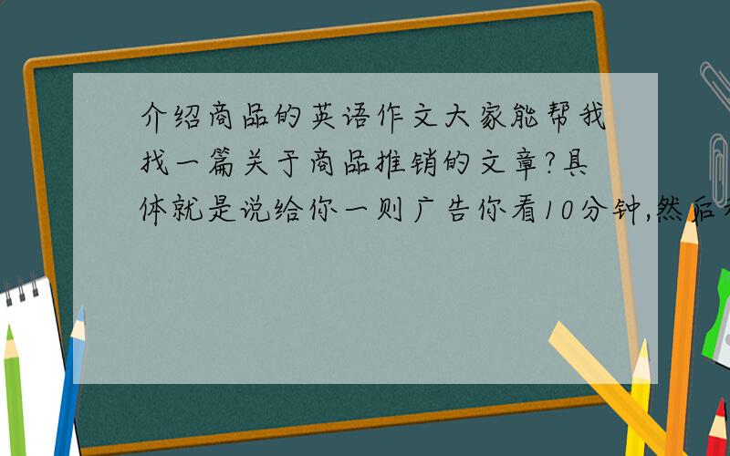 介绍商品的英语作文大家能帮我找一篇关于商品推销的文章?具体就是说给你一则广告你看10分钟,然后和考官对话3分钟,你‘推销介绍’,他充当customer,当然是用英文,所以大家能不能帮我找找?