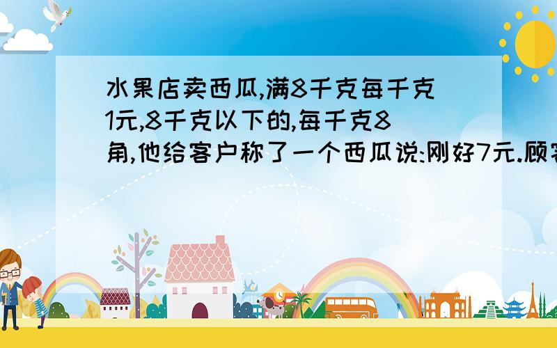 水果店卖西瓜,满8千克每千克1元,8千克以下的,每千克8角,他给客户称了一个西瓜说:刚好7元.顾客说他算错了?