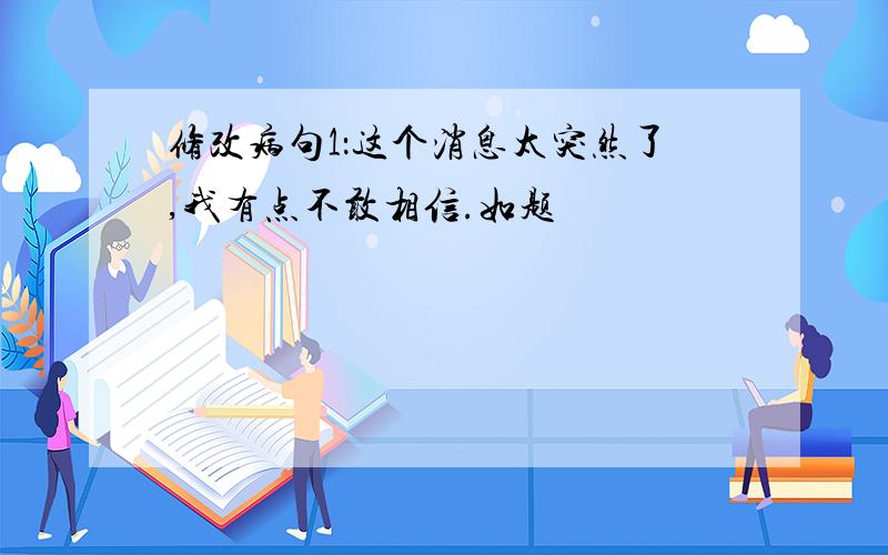 修改病句1：这个消息太突然了,我有点不敢相信.如题