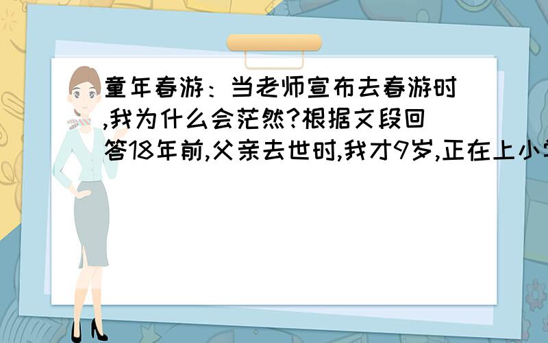 童年春游：当老师宣布去春游时,我为什么会茫然?根据文段回答18年前,父亲去世时,我才9岁,正在上小学二级.全家的担子一下落到了母亲一人身上.春暖花开的季节又到了.一年一度的春游是同