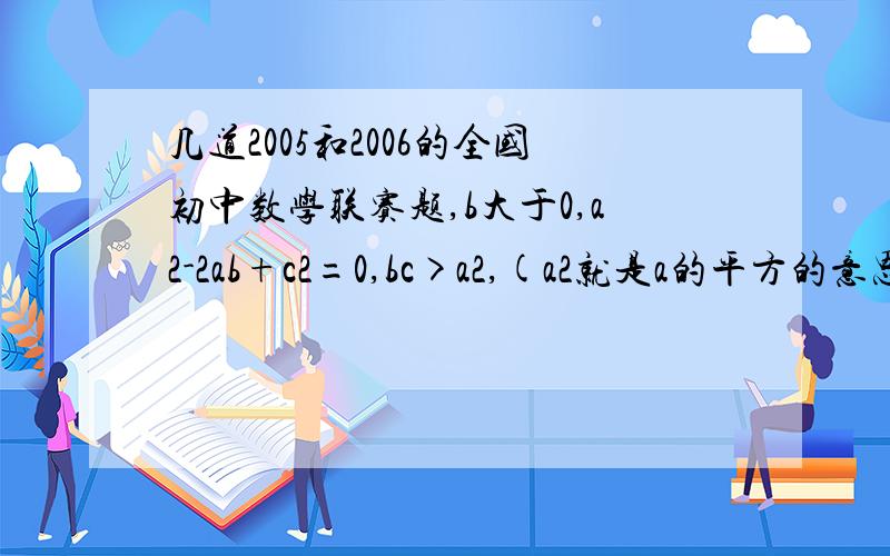 几道2005和2006的全国初中数学联赛题,b大于0,a2-2ab+c2=0,bc>a2,(a2就是a的平方的意思）则a,b,c的大小关系是（ ） A b>c>a B c>a>b C a>b>c D b>c>a 将满足条件“至少出现一个数字0,且是4的倍数的正整数”从