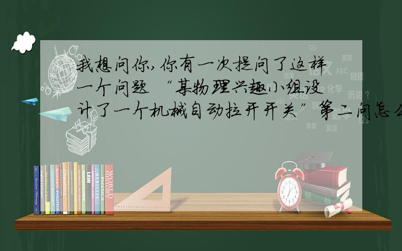 我想问你,你有一次提问了这样一个问题 “某物理兴趣小组设计了一个机械自动拉开开关”第二问怎么做啊?