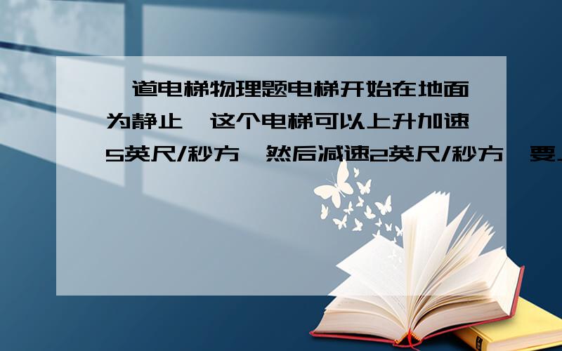 一道电梯物理题电梯开始在地面为静止,这个电梯可以上升加速5英尺/秒方,然后减速2英尺/秒方,要上升到离地面40英尺的地方.最短需要多少时间..正确答案是7.48秒,请问怎么得的啊...