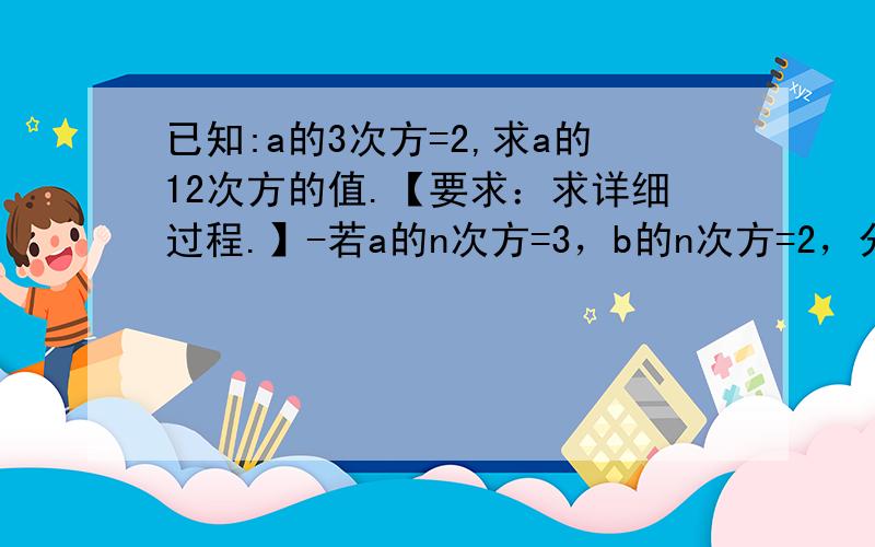 已知:a的3次方=2,求a的12次方的值.【要求：求详细过程.】-若a的n次方=3，b的n次方=2，分别求出（ab）的n次方和（a²·b²）的n次方的值.-已知x的n次方=5，y的n次方=2，求（xy）的3n次方的值.