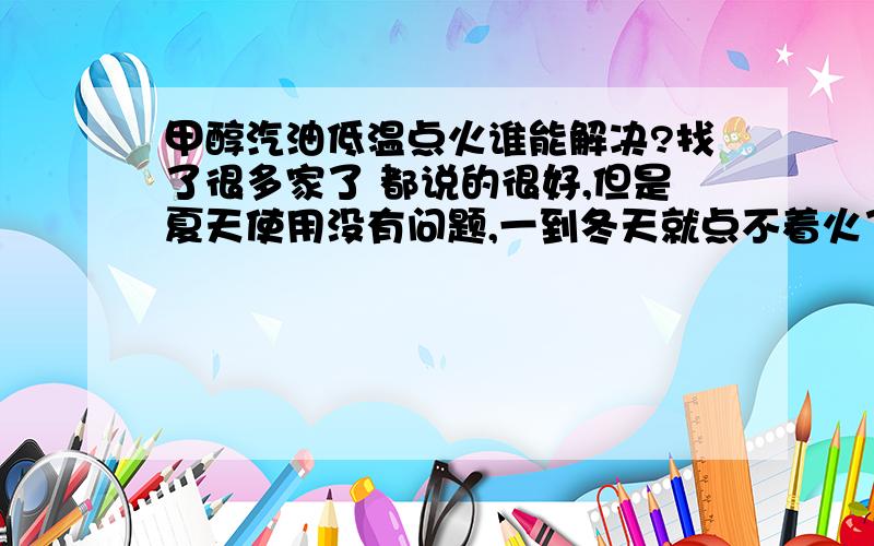 甲醇汽油低温点火谁能解决?找了很多家了 都说的很好,但是夏天使用没有问题,一到冬天就点不着火了.去过武汉 去过北京 都解决不了.