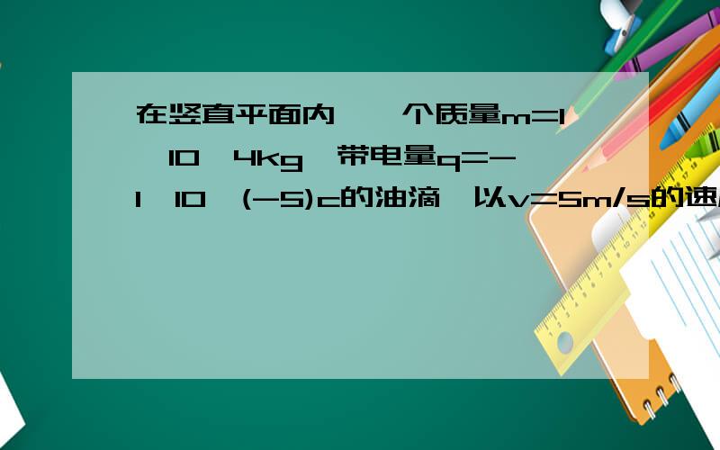 在竖直平面内,一个质量m=1*10^4kg,带电量q=-1*10^(-5)c的油滴,以v=5m/s的速度从坐标原点与X轴正方向成3在竖直平面内，一个质量m=1*10^4kg，带电量q=-1*10^(-5)c的油滴，以v=5m/s的速度从坐标原点与X轴正