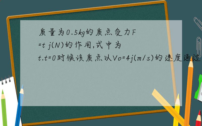 质量为0.5kg的质点受力F=t j(N)的作用,式中为t.t=0时候该质点以Vo=4j(m/s)的速度通过坐标原点该质点任意时刻的速度为v= 位置矢量是r=