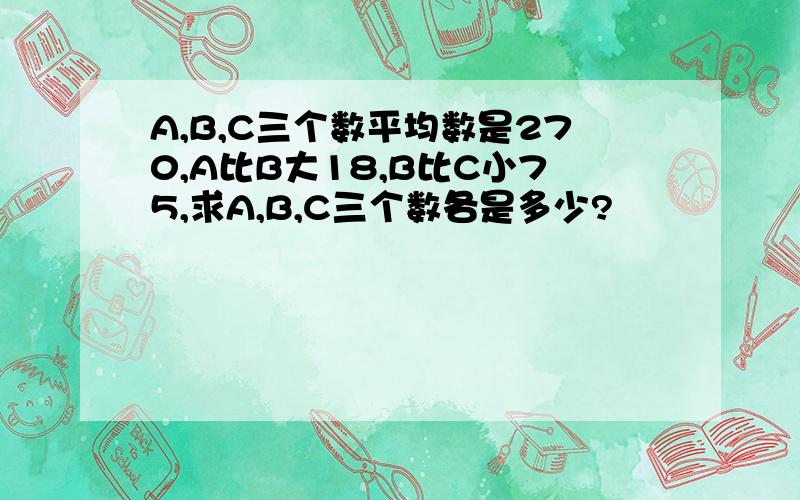 A,B,C三个数平均数是270,A比B大18,B比C小75,求A,B,C三个数各是多少?