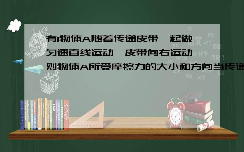 有1物体A随着传递皮带一起做匀速直线运动,皮带向右运动,则物体A所受摩擦力的大小和方向当传递皮带突然停止运动,则物体A所受的摩擦力的方向