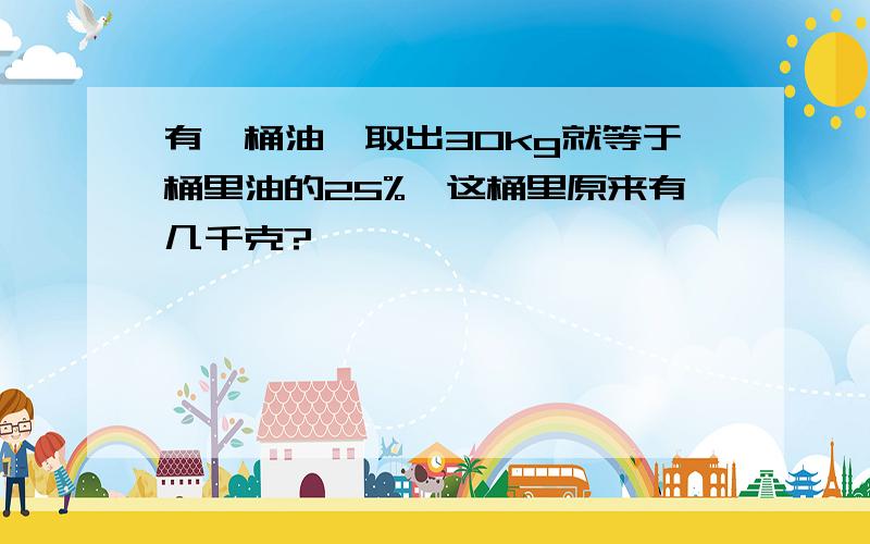 有一桶油,取出30kg就等于桶里油的25%,这桶里原来有几千克?