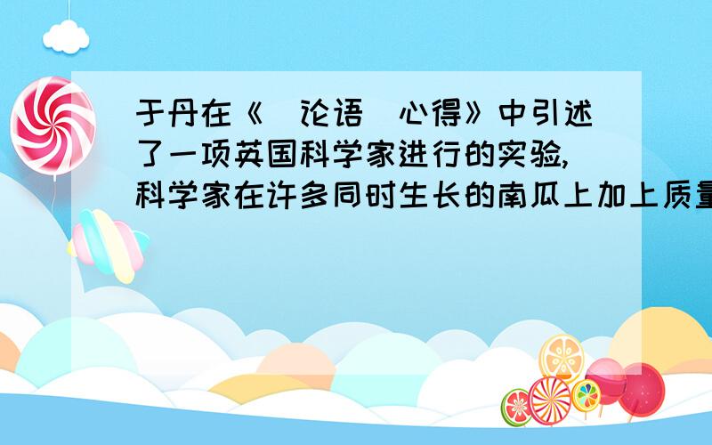 于丹在《(论语)心得》中引述了一项英国科学家进行的实验,科学家在许多同时生长的南瓜上加上质量不同的砝码,有的几克,有的几十克,有的几百克,有的几千克,其中一个南瓜压得最多,从最初