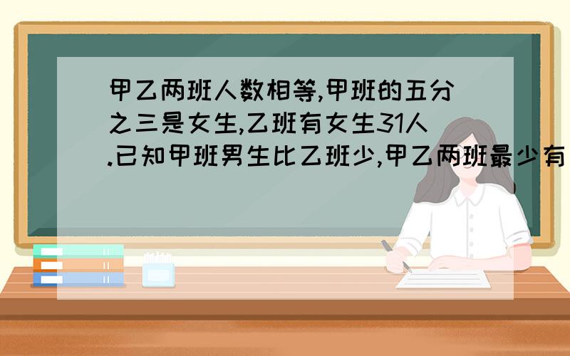 甲乙两班人数相等,甲班的五分之三是女生,乙班有女生31人.已知甲班男生比乙班少,甲乙两班最少有男生多少人？