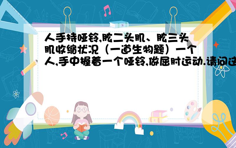 人手持哑铃,肱二头肌、肱三头肌收缩状况（一道生物题）一个人,手中握着一个哑铃,做屈肘运动.请问这个人的肱二头肌、肱三头肌分别是怎样的状态?（填收缩或舒张）为什么?照一楼说，那