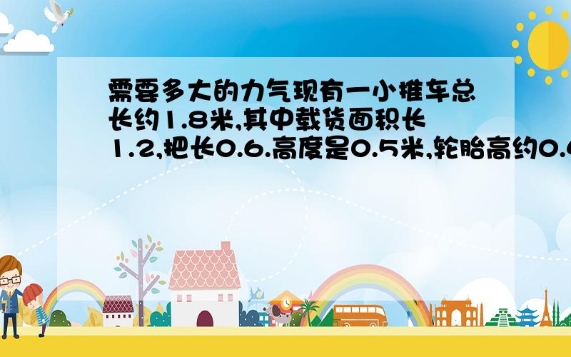 需要多大的力气现有一小推车总长约1.8米,其中载货面积长1.2,把长0.6.高度是0.5米,轮胎高约0.42.小车总质量约80斤.请问假如我在上面放了500斤重的货物,那么我需要用多大的力气才能推动它.