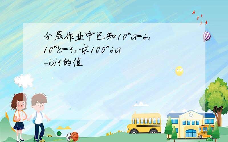 分层作业中已知10^a=2,10^b=3,求100^2a-b/3的值