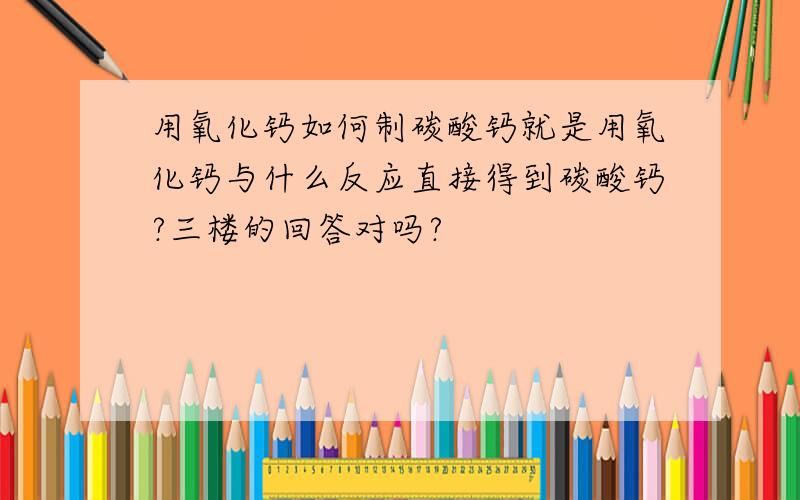 用氧化钙如何制碳酸钙就是用氧化钙与什么反应直接得到碳酸钙?三楼的回答对吗?