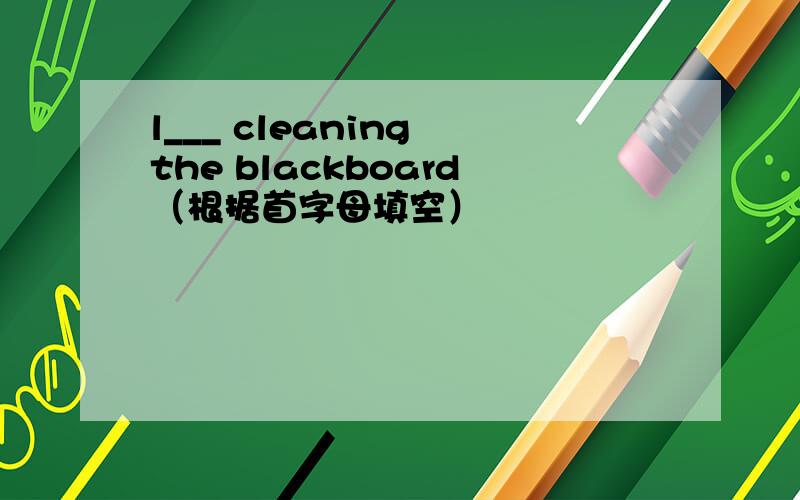 l___ cleaning the blackboard（根据首字母填空）
