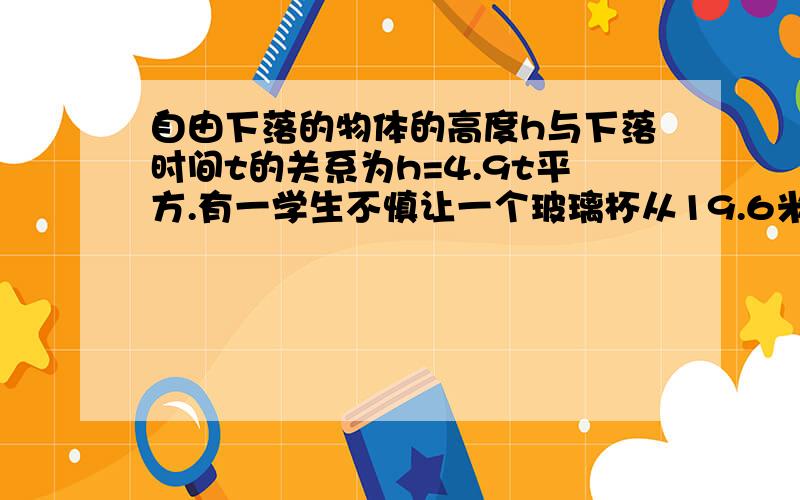 自由下落的物体的高度h与下落时间t的关系为h=4.9t平方.有一学生不慎让一个玻璃杯从19.6米高的楼上自由下落,刚好另有一学生站在与下落的玻璃杯同一直线上的地面上,在玻璃杯下落的同时楼