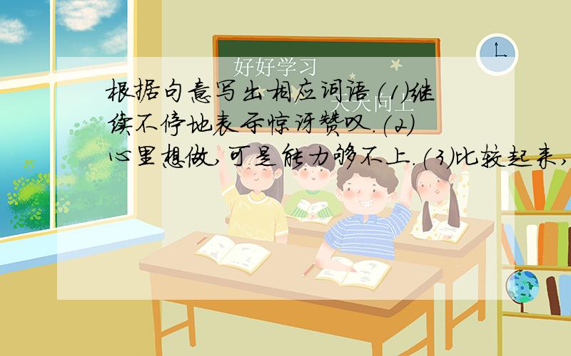 根据句意写出相应词语(1)继续不停地表示惊讶赞叹.(2)心里想做,可是能力够不上.(3)比较起来,略微好一些.(4)形容受惊而愣住的样子.(5)有条理,不混乱的状况.(6)形容长短不齐,高低不一.(7)指环境