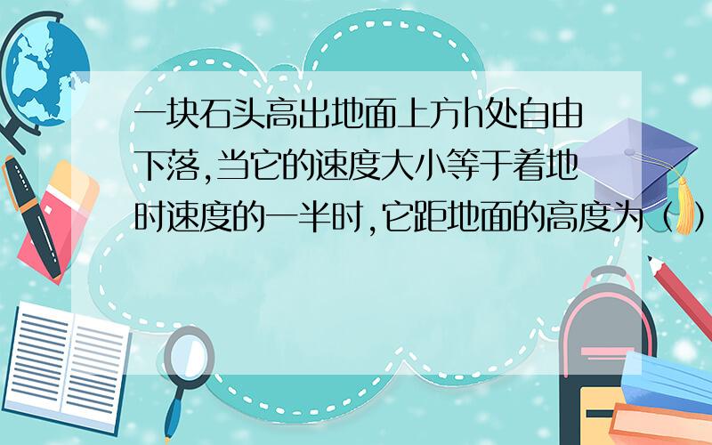 一块石头高出地面上方h处自由下落,当它的速度大小等于着地时速度的一半时,它距地面的高度为（ ）答案为3h/4 但我不知道为什么