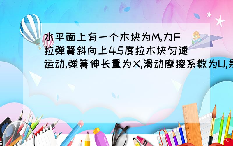 水平面上有一个木块为M,力F拉弹簧斜向上45度拉木块匀速运动,弹簧伸长量为X,滑动摩擦系数为U,是怎么样求弹簧的劲度系数K?为什么不是直接用F除以X（难道没道理吗）?