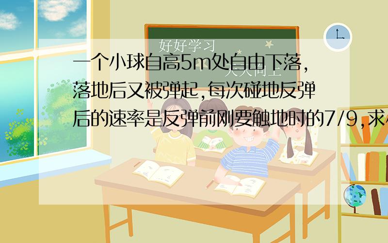 一个小球自高5m处自由下落,落地后又被弹起,每次碰地反弹后的速率是反弹前刚要触地时的7/9,求小球从开始下落到静止于地面所经历的时间.g=10M/S2