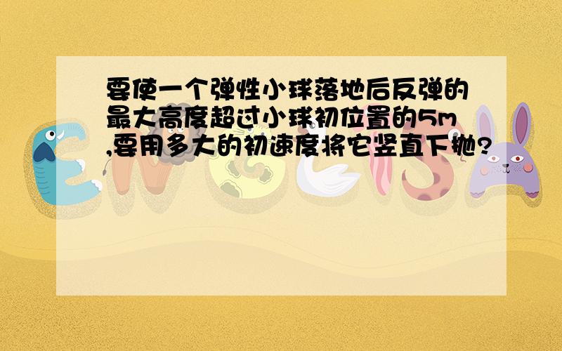 要使一个弹性小球落地后反弹的最大高度超过小球初位置的5m,要用多大的初速度将它竖直下抛?