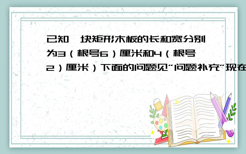 已知一块矩形木板的长和宽分别为3（根号6）厘米和4（根号2）厘米）下面的问题见”问题补充”现在想利用这块矩形木板裁出面积为6平方厘米和18平方厘米两种规格的正方形,能裁出大小正