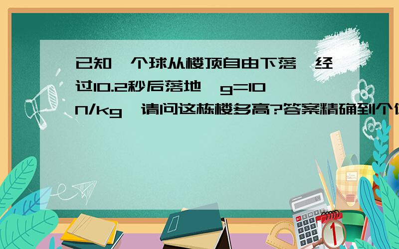 已知一个球从楼顶自由下落,经过10.2秒后落地,g=10N/kg,请问这栋楼多高?答案精确到个位数.