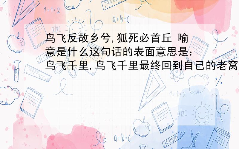 鸟飞反故乡兮,狐死必首丘 喻意是什么这句话的表面意思是：鸟飞千里,鸟飞千里最终回到自己的老窝,狐狸死的时候,据说那个头总是朝着它的出生地．