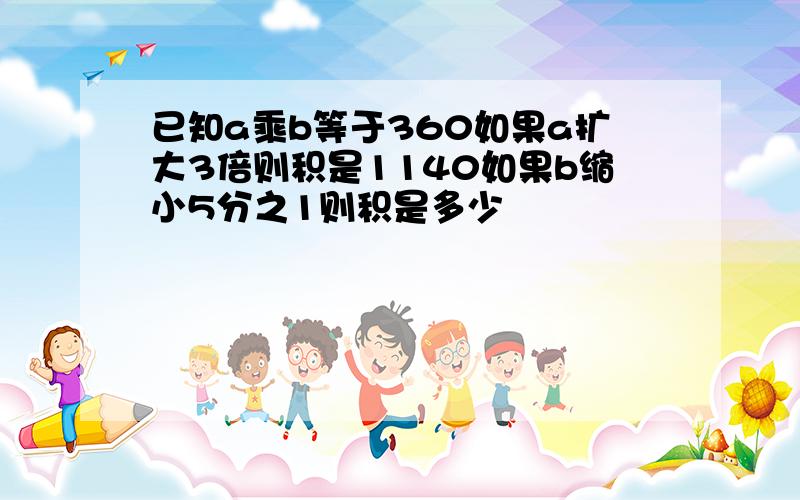 已知a乘b等于360如果a扩大3倍则积是1140如果b缩小5分之1则积是多少