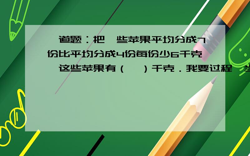 一道题：把一些苹果平均分成7份比平均分成4份每份少6千克,这些苹果有（  ）千克．我要过程,当然也要最后结果lxnease 什么为X，什么为Y，写清楚啊，还有我要过程