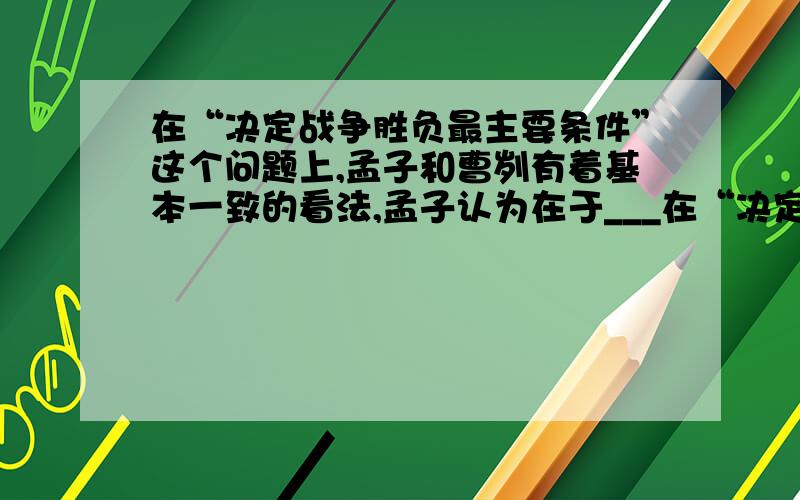 在“决定战争胜负最主要条件”这个问题上,孟子和曹刿有着基本一致的看法,孟子认为在于___在“决定战争胜负最主要条件”这个问题上,孟子和曹刿有着基本一致的看法,孟子认为在于_____,曹