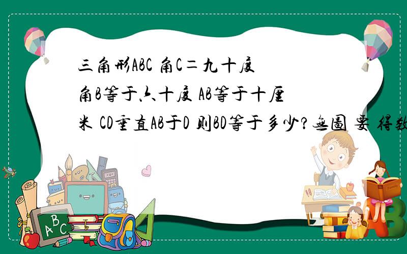 三角形ABC 角C＝九十度 角B等于六十度 AB等于十厘米 CD垂直AB于D 则BD等于多少?无图 要 得数即可 尽量清晰 准确