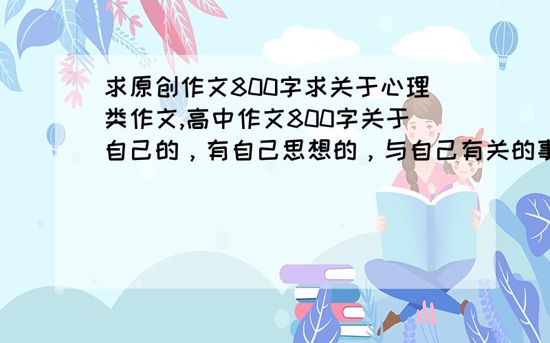 求原创作文800字求关于心理类作文,高中作文800字关于自己的，有自己思想的，与自己有关的事，