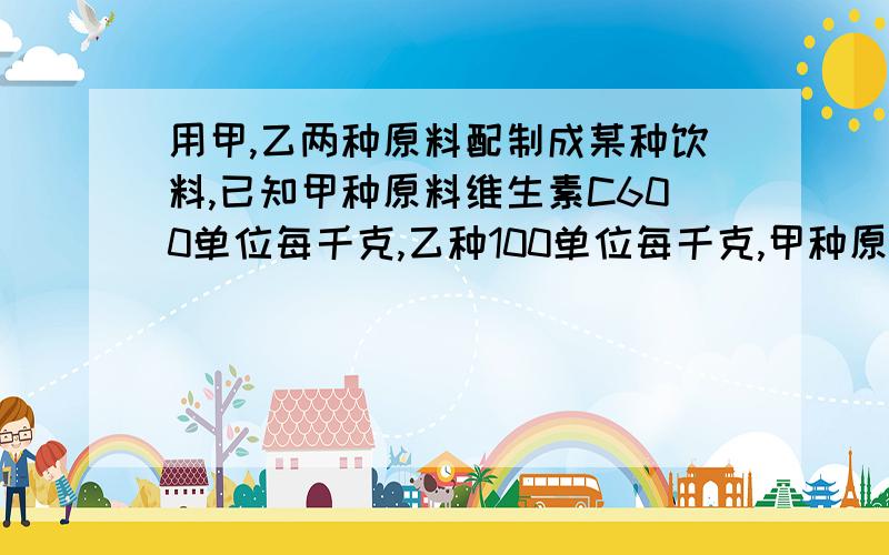 用甲,乙两种原料配制成某种饮料,已知甲种原料维生素C600单位每千克,乙种100单位每千克,甲种原料8元每千克,乙种原料4元每千克、要配置这种饮料10千克、要求至少含有4800单位的维生素C、写