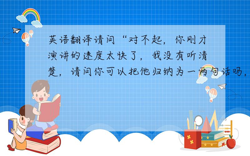 英语翻译请问“对不起，你刚才演讲的速度太快了，我没有听清楚，请问你可以把他归纳为一两句话吗，谢谢”怎样翻译成英语 不要网上翻译器翻译的，