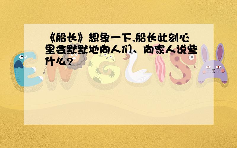 《船长》想象一下,船长此刻心里会默默地向人们、向家人说些什么?