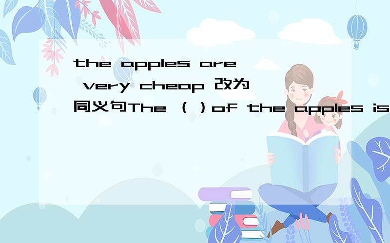 the apples are very cheap 改为同义句The （）of the apples is very（）