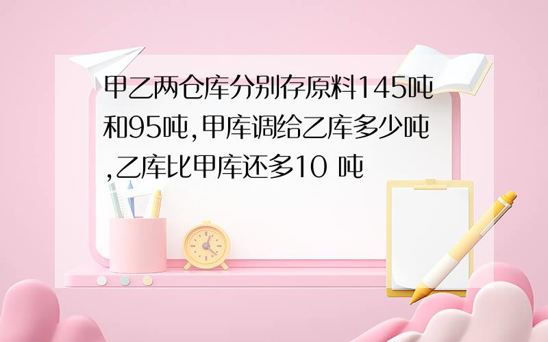 甲乙两仓库分别存原料145吨和95吨,甲库调给乙库多少吨,乙库比甲库还多10 吨