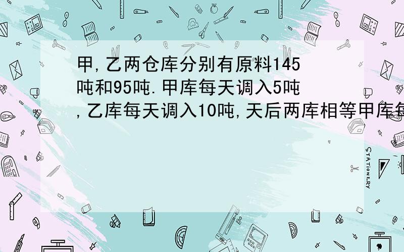 甲,乙两仓库分别有原料145吨和95吨.甲库每天调入5吨,乙库每天调入10吨,天后两库相等甲库每天调出10吨，乙库每天调出5吨，几天后两库相等？