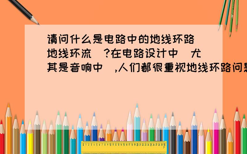 请问什么是电路中的地线环路（地线环流）?在电路设计中（尤其是音响中）,人们都很重视地线环路问题.我想问这到底是怎么一回事,地线为什么会给电路带来影响?带来什么影响?请说得具体