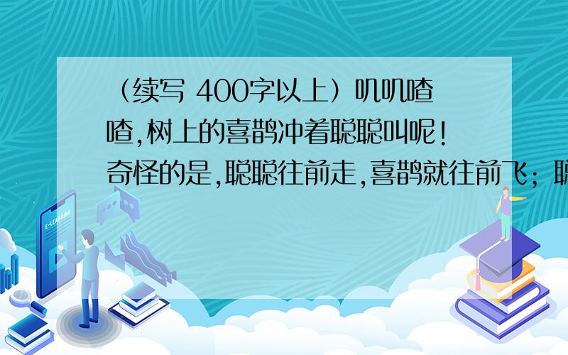 （续写 400字以上）叽叽喳喳,树上的喜鹊冲着聪聪叫呢!奇怪的是,聪聪往前走,喜鹊就往前飞；聪聪停下来,喜鹊就歇在树枝上,“可爱的喜鹊,我跟你玩玩吧!”聪聪不由自主的张开双臂,奇怪的事