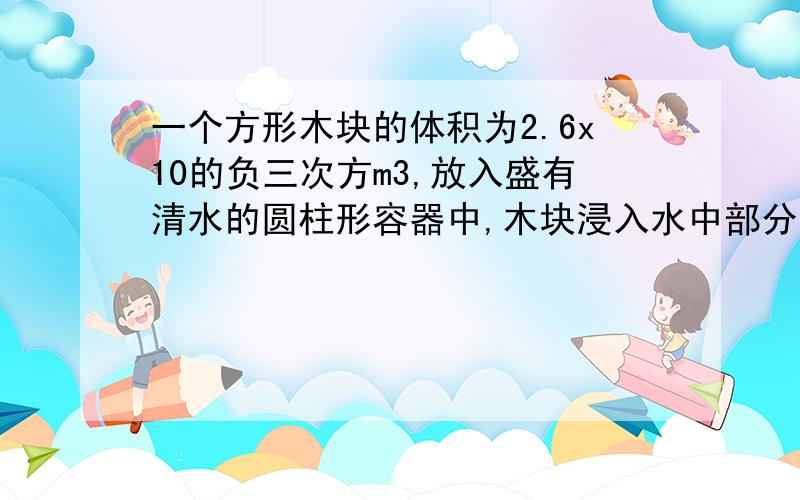 一个方形木块的体积为2.6x10的负三次方m3,放入盛有清水的圆柱形容器中,木块浸入水中部分的体积是1.56x10负三次方m3,容器的底面积喂7.8x10负二次方平方米,容器中无清水溢出,求（1）木块受到