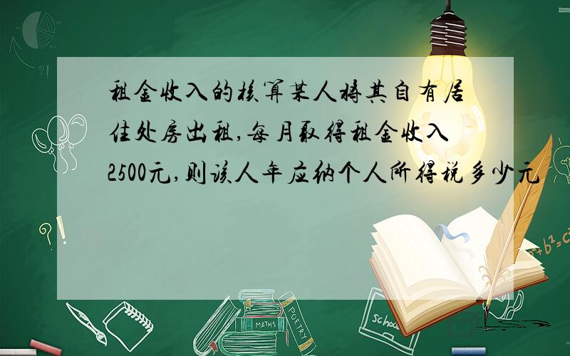 租金收入的核算某人将其自有居住处房出租,每月取得租金收入2500元,则该人年应纳个人所得税多少元